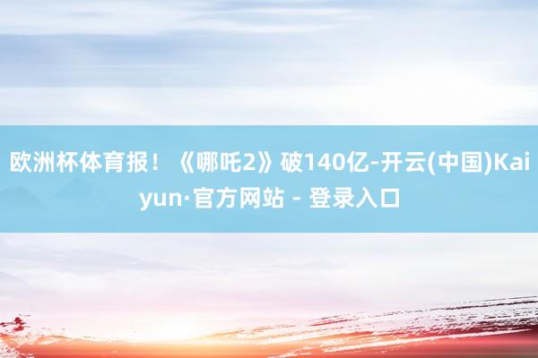 欧洲杯体育报！《哪吒2》破140亿-开云(中国)Kaiyun·官方网站 - 登录入口