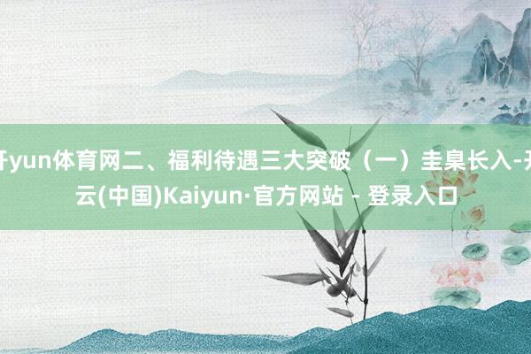 开yun体育网二、福利待遇三大突破（一）圭臬长入-开云(中国)Kaiyun·官方网站 - 登录入口