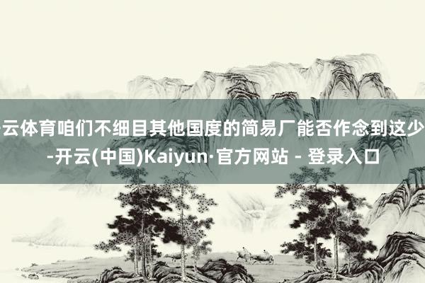 开云体育咱们不细目其他国度的简易厂能否作念到这少许-开云(中国)Kaiyun·官方网站 - 登录入口