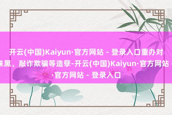 开云(中国)Kaiyun·官方网站 - 登录入口重办对企业质问抹黑、敲诈欺骗等造孽-开云(中国)Kaiyun·官方网站 - 登录入口