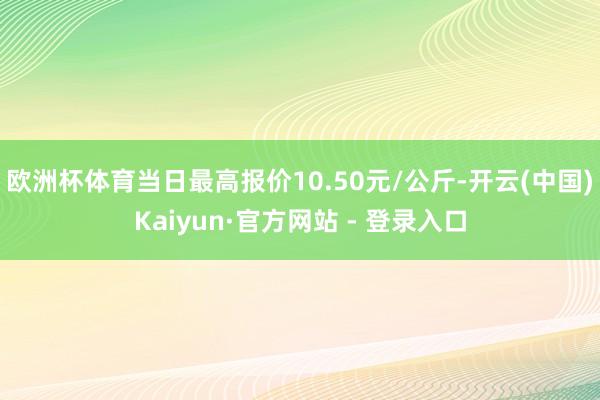 欧洲杯体育当日最高报价10.50元/公斤-开云(中国)Kaiyun·官方网站 - 登录入口