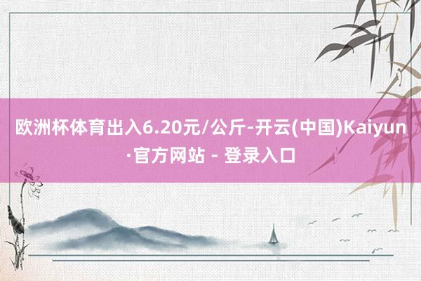 欧洲杯体育出入6.20元/公斤-开云(中国)Kaiyun·官方网站 - 登录入口