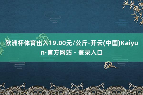 欧洲杯体育出入19.00元/公斤-开云(中国)Kaiyun·官方网站 - 登录入口