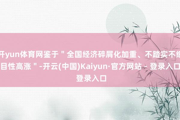 开yun体育网鉴于＂全国经济碎屑化加重、不踏实不细目性高涨＂-开云(中国)Kaiyun·官方网站 - 登录入口