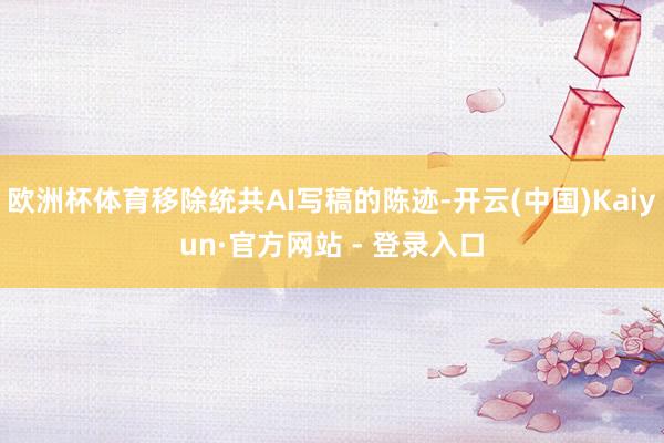 欧洲杯体育移除统共AI写稿的陈迹-开云(中国)Kaiyun·官方网站 - 登录入口