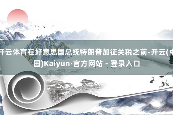 开云体育在好意思国总统特朗普加征关税之前-开云(中国)Kaiyun·官方网站 - 登录入口