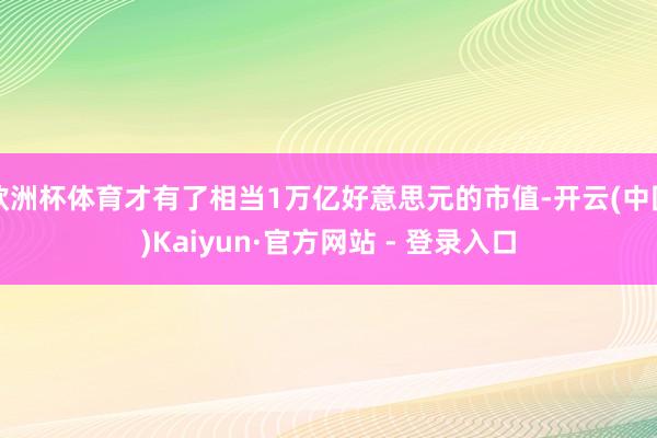 欧洲杯体育才有了相当1万亿好意思元的市值-开云(中国)Kaiyun·官方网站 - 登录入口