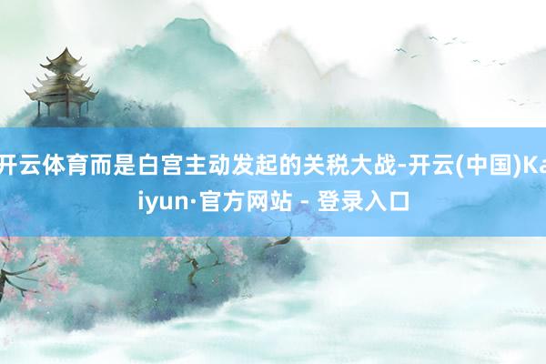 开云体育而是白宫主动发起的关税大战-开云(中国)Kaiyun·官方网站 - 登录入口