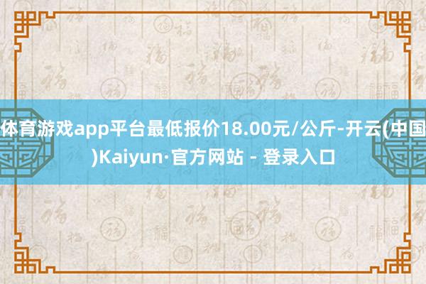 体育游戏app平台最低报价18.00元/公斤-开云(中国)Kaiyun·官方网站 - 登录入口