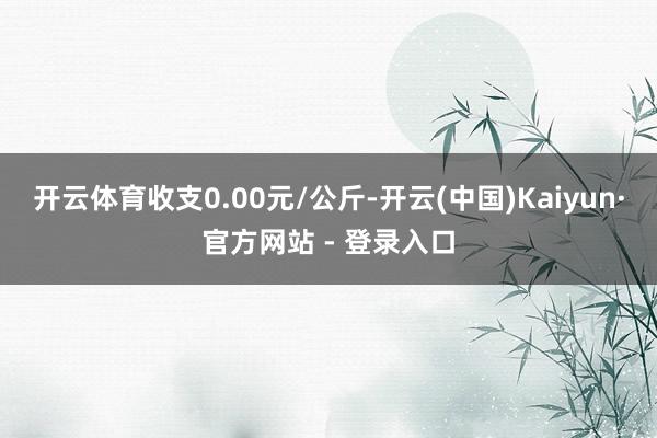 开云体育收支0.00元/公斤-开云(中国)Kaiyun·官方网站 - 登录入口