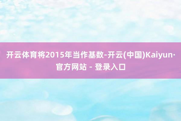 开云体育将2015年当作基数-开云(中国)Kaiyun·官方网站 - 登录入口