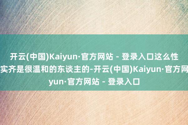 开云(中国)Kaiyun·官方网站 - 登录入口这么性情的东谈主其实齐是很温和的东谈主的-开云(中国)Kaiyun·官方网站 - 登录入口