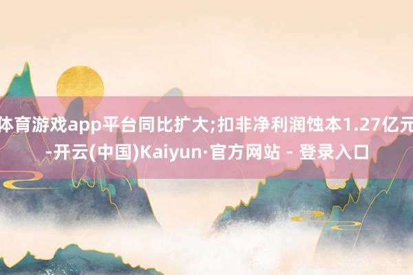 体育游戏app平台同比扩大;扣非净利润蚀本1.27亿元-开云(中国)Kaiyun·官方网站 - 登录入口