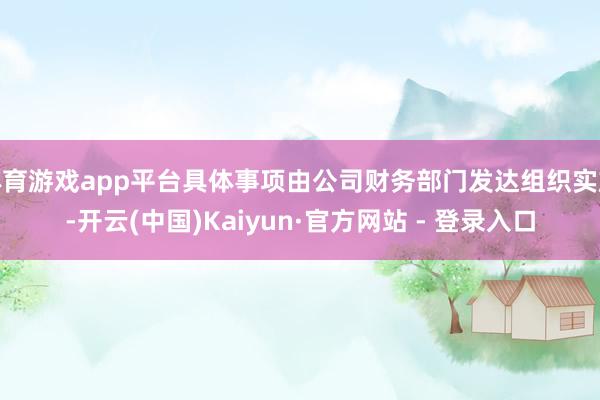 体育游戏app平台具体事项由公司财务部门发达组织实施-开云(中国)Kaiyun·官方网站 - 登录入口