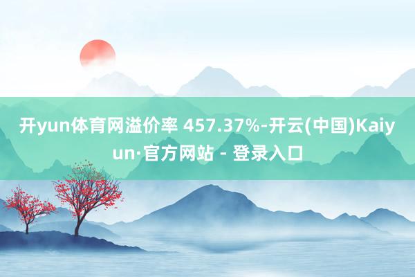开yun体育网溢价率 457.37%-开云(中国)Kaiyun·官方网站 - 登录入口