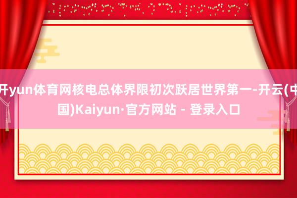 开yun体育网核电总体界限初次跃居世界第一-开云(中国)Kaiyun·官方网站 - 登录入口