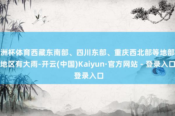 欧洲杯体育西藏东南部、四川东部、重庆西北部等地部分地区有大雨-开云(中国)Kaiyun·官方网站 - 登录入口