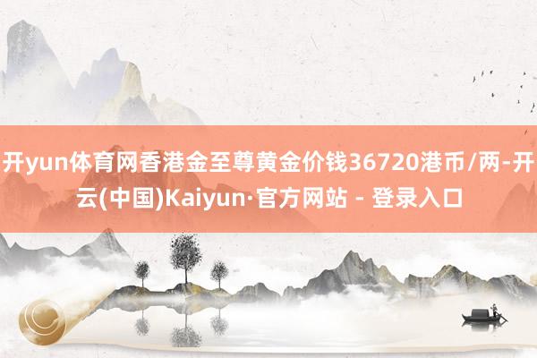 开yun体育网香港金至尊黄金价钱36720港币/两-开云(中国)Kaiyun·官方网站 - 登录入口