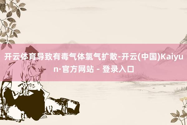 开云体育导致有毒气体氯气扩散-开云(中国)Kaiyun·官方网站 - 登录入口