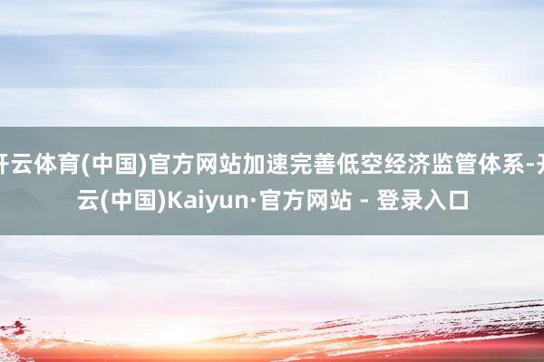 开云体育(中国)官方网站加速完善低空经济监管体系-开云(中国)Kaiyun·官方网站 - 登录入口