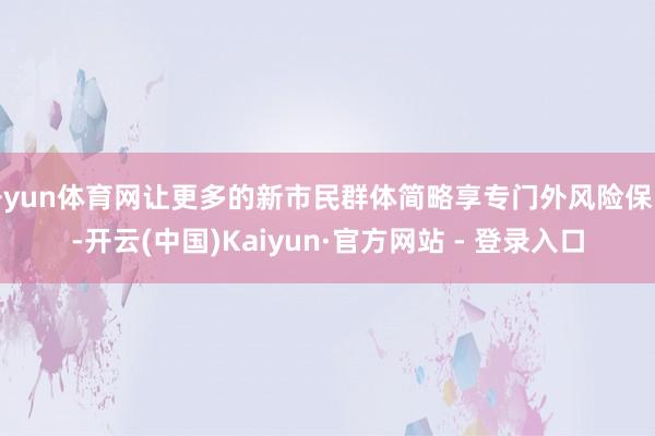 开yun体育网让更多的新市民群体简略享专门外风险保障-开云(中国)Kaiyun·官方网站 - 登录入口
