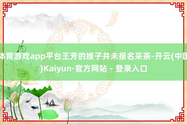 体育游戏app平台王芳的嫂子并未报名采茶-开云(中国)Kaiyun·官方网站 - 登录入口