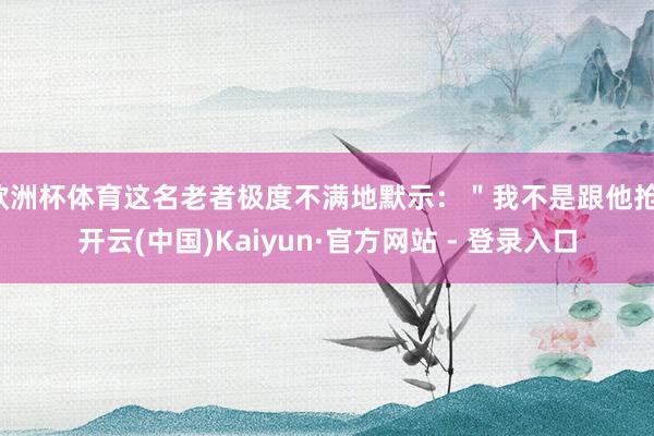 欧洲杯体育这名老者极度不满地默示：＂我不是跟他抢-开云(中国)Kaiyun·官方网站 - 登录入口