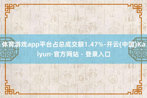 体育游戏app平台占总成交额1.47%-开云(中国)Kaiyun·官方网站 - 登录入口