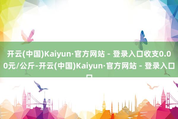 开云(中国)Kaiyun·官方网站 - 登录入口收支0.00元/公斤-开云(中国)Kaiyun·官方网站 - 登录入口