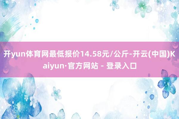 开yun体育网最低报价14.58元/公斤-开云(中国)Kaiyun·官方网站 - 登录入口