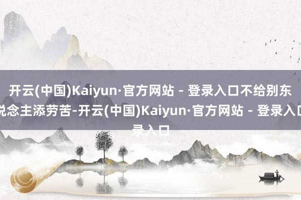 开云(中国)Kaiyun·官方网站 - 登录入口不给别东说念主添劳苦-开云(中国)Kaiyun·官方网站 - 登录入口