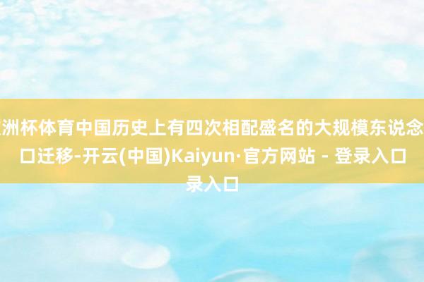 欧洲杯体育中国历史上有四次相配盛名的大规模东说念主口迁移-开云(中国)Kaiyun·官方网站 - 登录入口