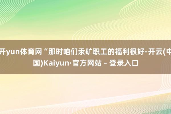 开yun体育网“那时咱们汞矿职工的福利很好-开云(中国)Kaiyun·官方网站 - 登录入口