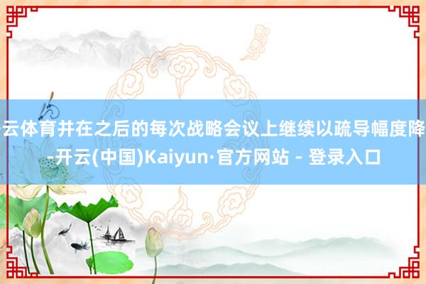 开云体育并在之后的每次战略会议上继续以疏导幅度降息-开云(中国)Kaiyun·官方网站 - 登录入口