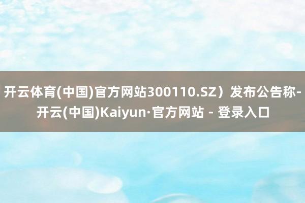 开云体育(中国)官方网站300110.SZ）发布公告称-开云(中国)Kaiyun·官方网站 - 登录入口