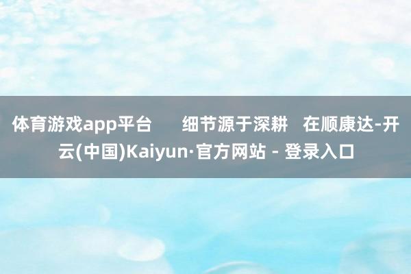 体育游戏app平台      细节源于深耕   在顺康达-开云(中国)Kaiyun·官方网站 - 登录入口