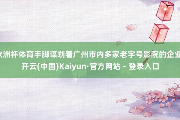 欧洲杯体育手脚谋划着广州市内多家老字号影院的企业-开云(中国)Kaiyun·官方网站 - 登录入口