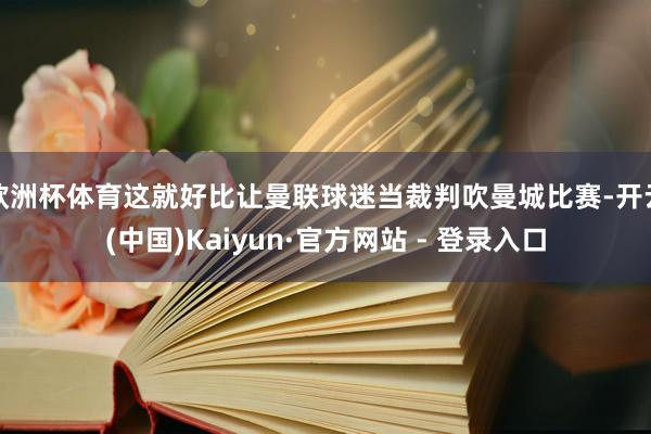 欧洲杯体育这就好比让曼联球迷当裁判吹曼城比赛-开云(中国)Kaiyun·官方网站 - 登录入口