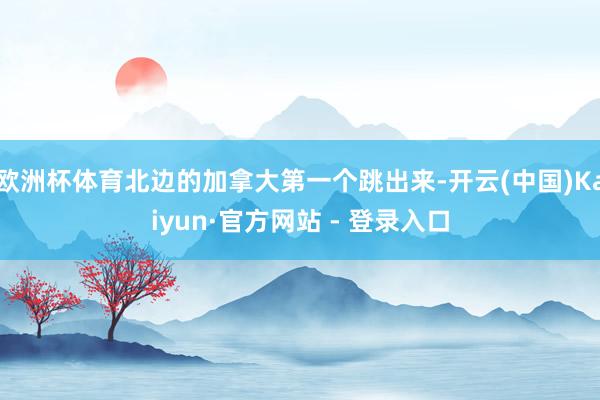 欧洲杯体育北边的加拿大第一个跳出来-开云(中国)Kaiyun·官方网站 - 登录入口