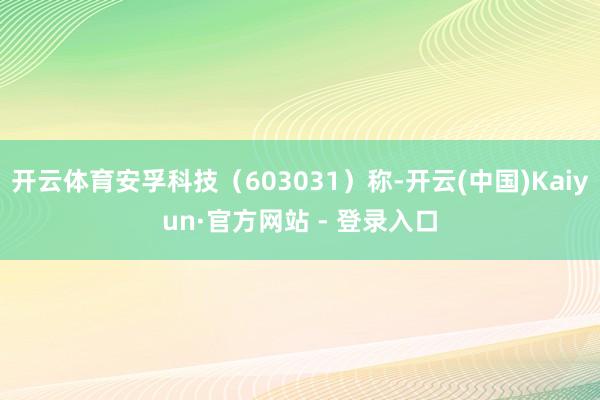 开云体育安孚科技（603031）称-开云(中国)Kaiyun·官方网站 - 登录入口