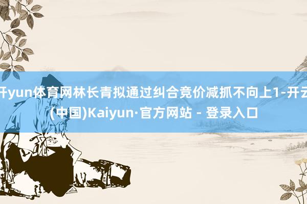 开yun体育网林长青拟通过纠合竞价减抓不向上1-开云(中国)Kaiyun·官方网站 - 登录入口