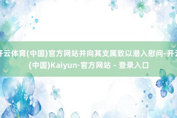 开云体育(中国)官方网站并向其支属致以潜入慰问-开云(中国)Kaiyun·官方网站 - 登录入口