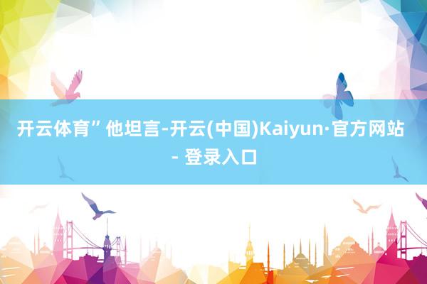 开云体育”他坦言-开云(中国)Kaiyun·官方网站 - 登录入口