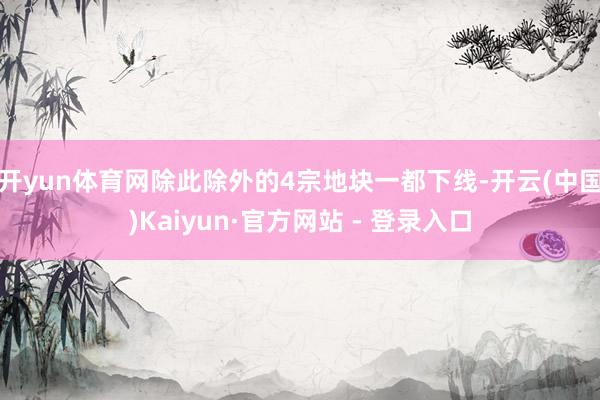 开yun体育网除此除外的4宗地块一都下线-开云(中国)Kaiyun·官方网站 - 登录入口