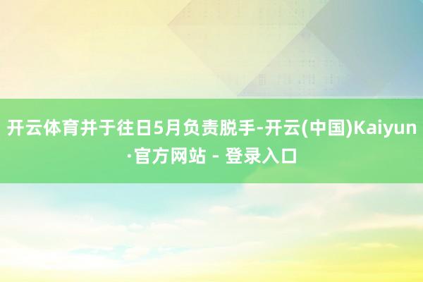 开云体育并于往日5月负责脱手-开云(中国)Kaiyun·官方网站 - 登录入口