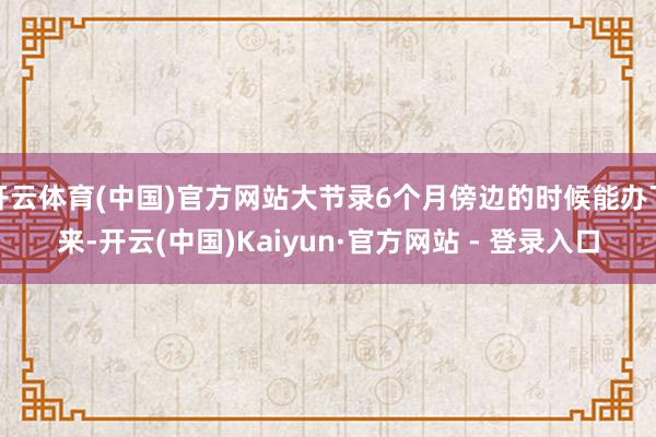 开云体育(中国)官方网站大节录6个月傍边的时候能办下来-开云(中国)Kaiyun·官方网站 - 登录入口