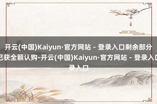 开云(中国)Kaiyun·官方网站 - 登录入口剩余部分已获全额认购-开云(中国)Kaiyun·官方网站 - 登录入口
