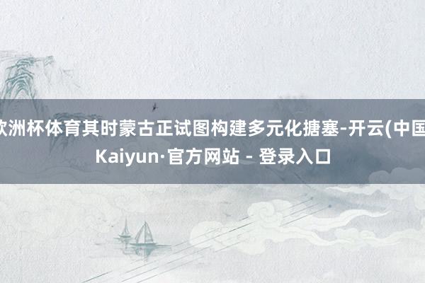 欧洲杯体育其时蒙古正试图构建多元化搪塞-开云(中国)Kaiyun·官方网站 - 登录入口