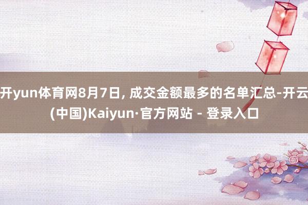 开yun体育网8月7日, 成交金额最多的名单汇总-开云(中国)Kaiyun·官方网站 - 登录入口
