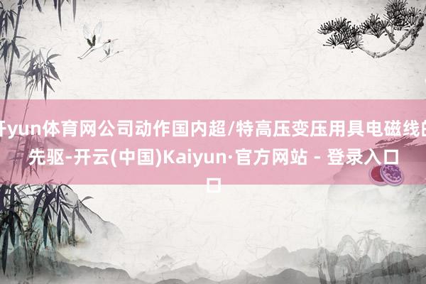 开yun体育网公司动作国内超/特高压变压用具电磁线的先驱-开云(中国)Kaiyun·官方网站 - 登录入口
